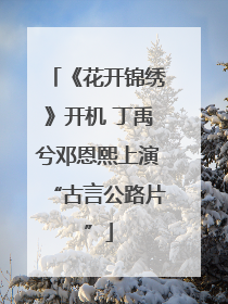 《花开锦绣》开机 丁禹兮邓恩熙上演“古言公路片”