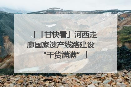 「甘快看」河西走廊国家遗产线路建设“干货满满”