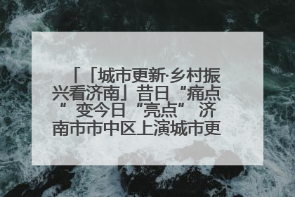 「城市更新·乡村振兴看济南」昔日“痛点”变今日“亮点” 济南市市中区上演城市更新“三部曲”