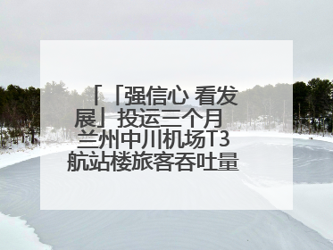 「强信心 看发展」投运三个月 兰州中川机场T3航站楼旅客吞吐量超434万人次