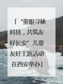 “童眼寻秘科技，共筑友好长安”儿童友好主题活动在西安举办