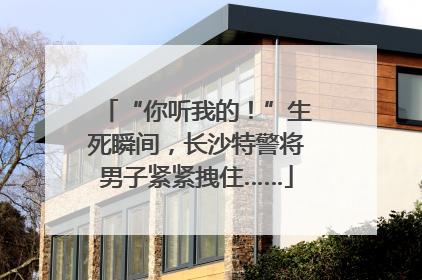 “你听我的！”生死瞬间，长沙特警将男子紧紧拽住……