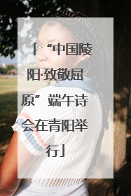 “中国陵阳·致敬屈原”端午诗会在青阳举行