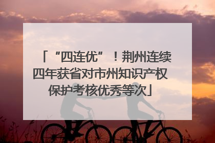 “四连优”！荆州连续四年获省对市州知识产权保护考核优秀等次