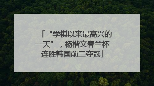 “学棋以来最高兴的一天”，杨楷文春兰杯连胜韩国前三夺冠