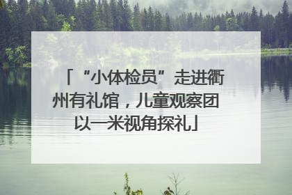 “小体检员”走进衢州有礼馆，儿童观察团以一米视角探礼