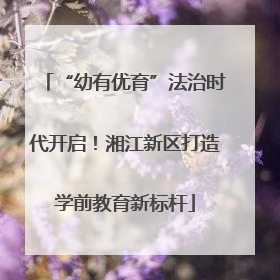 “幼有优育”法治时代开启！湘江新区打造学前教育新标杆