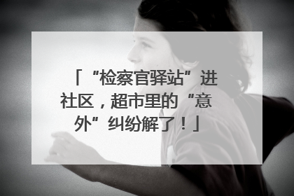 “检察官驿站”进社区，超市里的“意外”纠纷解了！