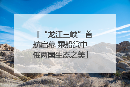 “龙江三峡”首航启幕 乘船赏中俄两国生态之美