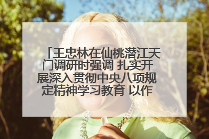 王忠林在仙桃潜江天门调研时强调 扎实开展深入贯彻中央八项规定精神学习教育 以作风建设新成效加快推动高质量发展