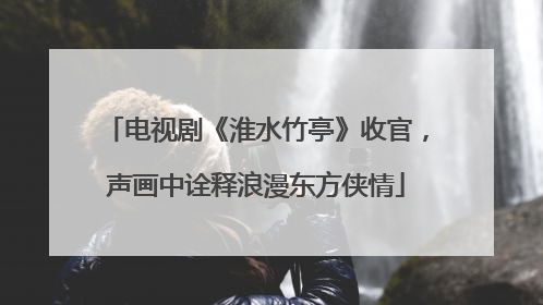 电视剧《淮水竹亭》收官，声画中诠释浪漫东方侠情