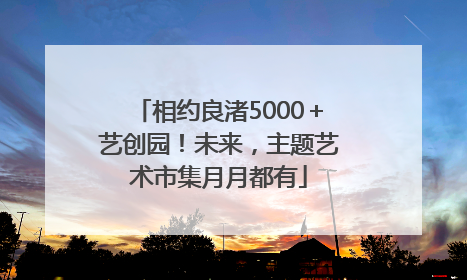 相约良渚5000＋艺创园！未来，主题艺术市集月月都有