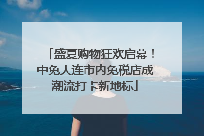 盛夏购物狂欢启幕！中免大连市内免税店成潮流打卡新地标