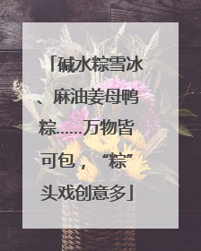 碱水粽雪冰、麻油姜母鸭粽……万物皆可包，“粽”头戏创意多