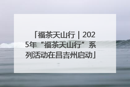 福茶天山行｜2025年“福茶天山行”系列活动在昌吉州启动