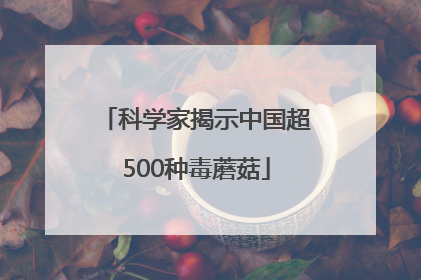 科学家揭示中国超500种毒蘑菇
