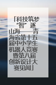 科技筑梦 “智”逐山海——青海省第十五届中小学生机器人竞赛 暨第八届创新设计大赛见闻