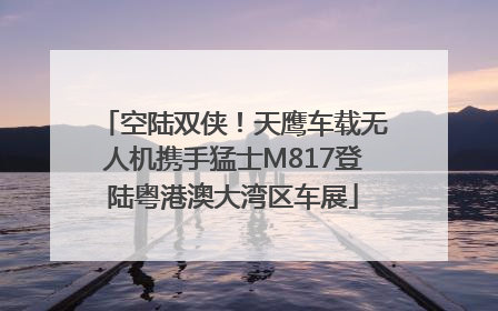空陆双侠！天鹰车载无人机携手猛士M817登陆粤港澳大湾区车展
