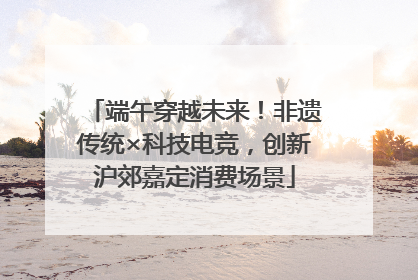 端午穿越未来！非遗传统×科技电竞，创新沪郊嘉定消费场景