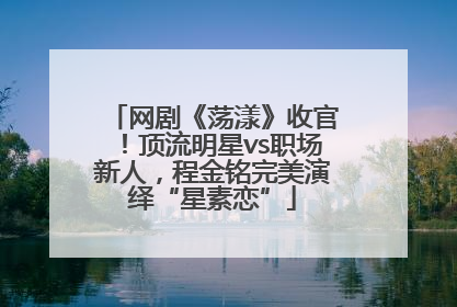 网剧《荡漾》收官！顶流明星vs职场新人，程金铭完美演绎“星素恋”