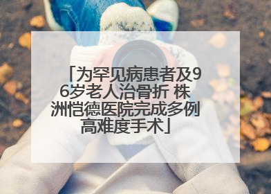 为罕见病患者及96岁老人治骨折 株洲恺德医院完成多例高难度手术