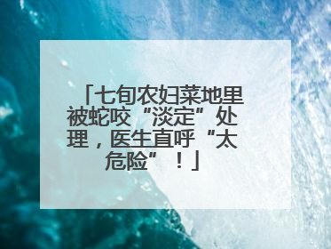 七旬农妇菜地里被蛇咬“淡定”处理，医生直呼“太危险”！