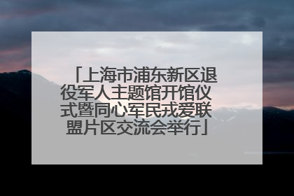上海市浦东新区退役军人主题馆开馆仪式暨同心军民戎爱联盟片区交流会举行