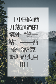 中国向西开放通道的境外“第一站”——西安·哈萨克斯坦码头启用
