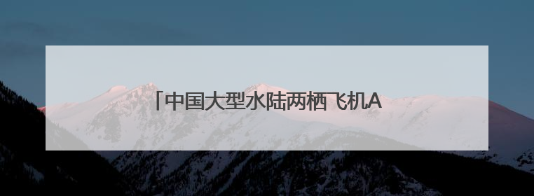中国大型水陆两栖飞机AG600获颁生产许可证
