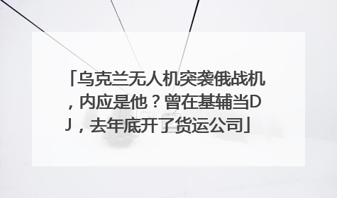 乌克兰无人机突袭俄战机，内应是他？曾在基辅当DJ，去年底开了货运公司