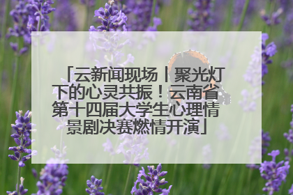 云新闻现场丨聚光灯下的心灵共振！云南省第十四届大学生心理情景剧决赛燃情开演