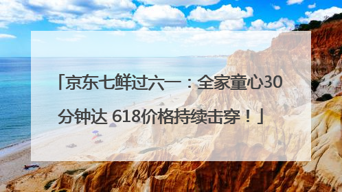 京东七鲜过六一：全家童心30分钟达 618价格持续击穿！