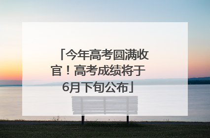 今年高考圆满收官！高考成绩将于6月下旬公布