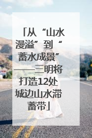 从“山水漫溢”到“蓄水成景”——三明将打造12处城边山水滞蓄带