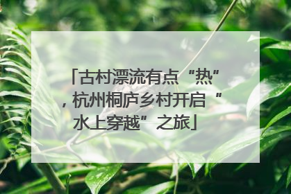 古村漂流有点“热”，杭州桐庐乡村开启“水上穿越”之旅