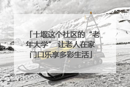 十堰这个社区的“老年大学” 让老人在家门口乐享多彩生活