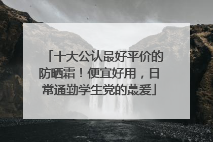 十大公认最好平价的防晒霜！便宜好用，日常通勤学生党的蕞爱