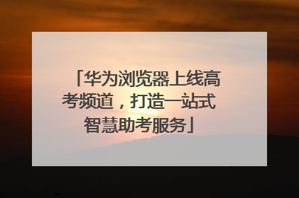 华为浏览器上线高考频道，打造一站式智慧助考服务