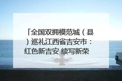 全国双拥模范城（县）巡礼江西省吉安市：红色新吉安 续写新荣光 奋力谱写新时代双拥工作新篇章