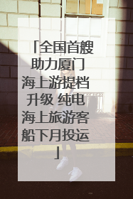 全国首艘 助力厦门海上游提档升级 纯电海上旅游客船下月投运