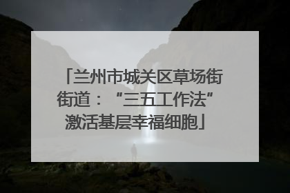 兰州市城关区草场街街道:“三五工作法”激活基层幸福细胞