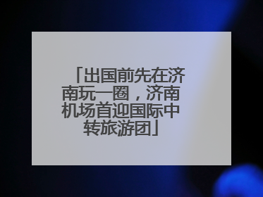 出国前先在济南玩一圈，济南机场首迎国际中转旅游团