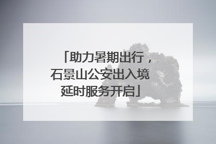 助力暑期出行，石景山公安出入境延时服务开启