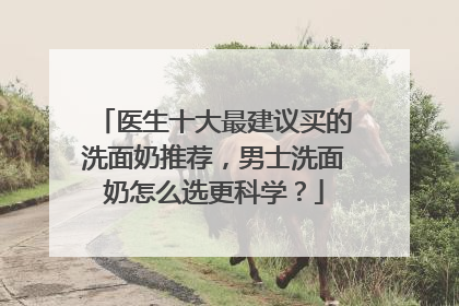医生十大最建议买的洗面奶推荐，男士洗面奶怎么选更科学？