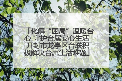 化解“困局”温暖台心 守护台属安心生活 开封市龙亭区台联积极解决台属生活难题