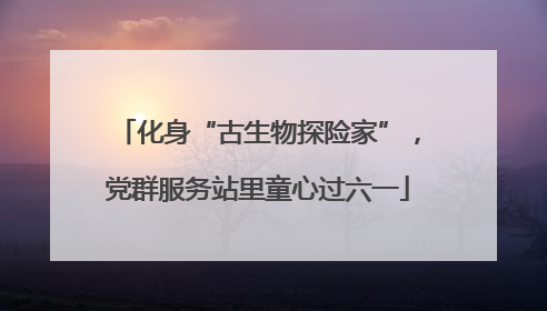 化身“古生物探险家”，党群服务站里童心过六一