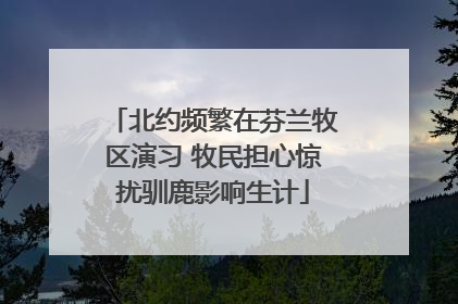 北约频繁在芬兰牧区演习 牧民担心惊扰驯鹿影响生计