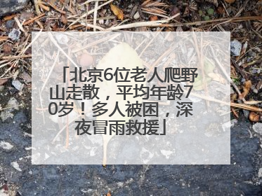 北京6位老人爬野山走散，平均年龄70岁！多人被困，深夜冒雨救援
