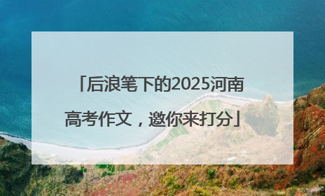 后浪笔下的2025河南高考作文，邀你来打分