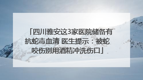 四川雅安这3家医院储备有抗蛇毒血清 医生提示：被蛇咬伤别用酒精冲洗伤口
